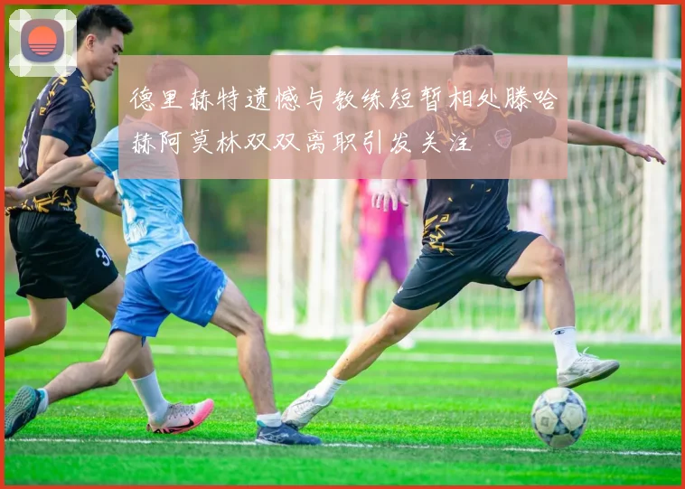 德里赫特遗憾与教练短暂相处滕哈赫阿莫林双双离职引发关注