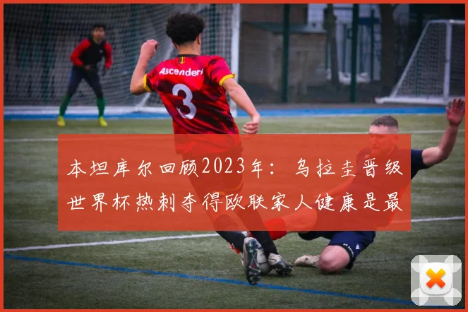 本坦库尔回顾2023年：乌拉圭晋级世界杯热刺夺得欧联家人健康是最大幸福