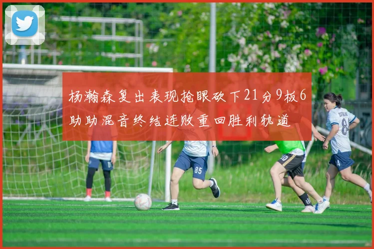 杨瀚森复出表现抢眼砍下21分9板6助助混音终结连败重回胜利轨道