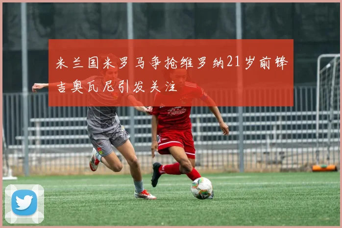 米兰国米罗马争抢维罗纳21岁前锋吉奥瓦尼引发关注