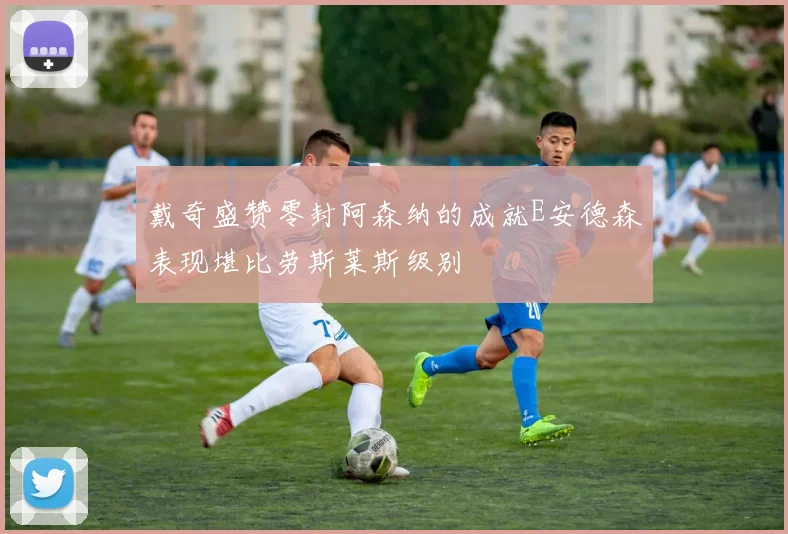 戴奇盛赞零封阿森纳的成就E安德森表现堪比劳斯莱斯级别