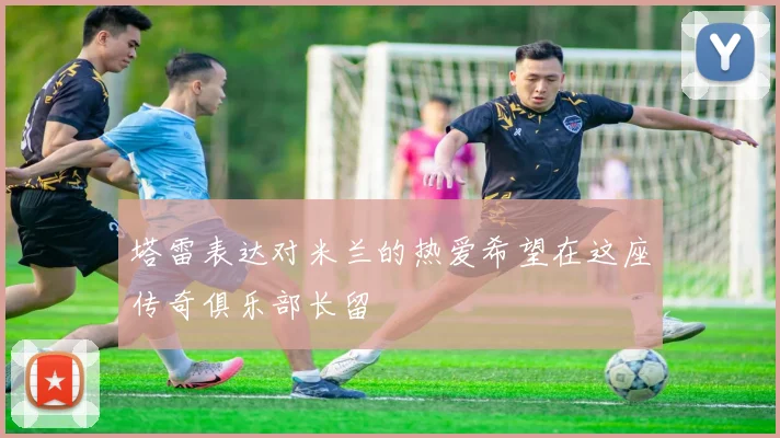 塔雷表达对米兰的热爱希望在这座传奇俱乐部长留
