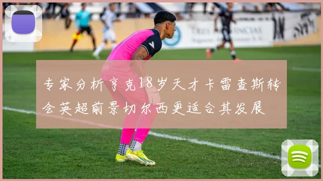 专家分析亨克18岁天才卡雷查斯转会英超前景切尔西更适合其发展