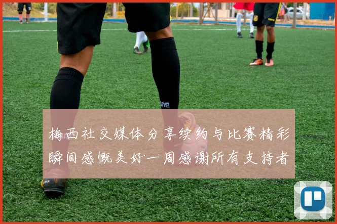 梅西社交媒体分享续约与比赛精彩瞬间感慨美好一周感谢所有支持者
