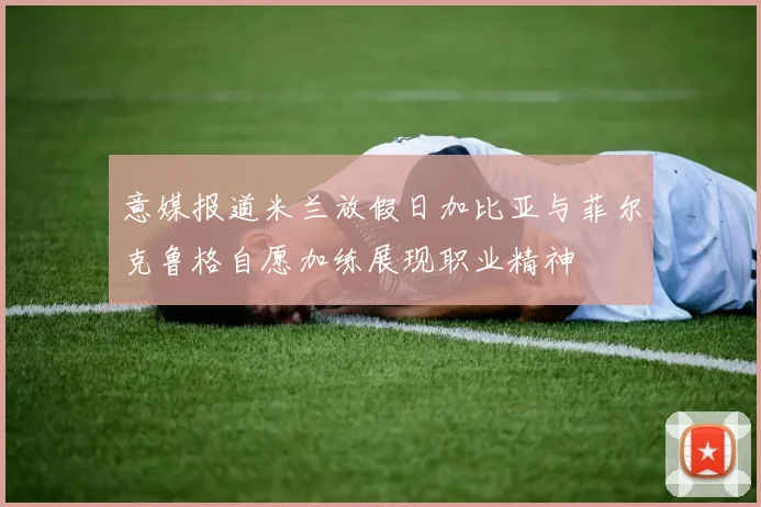 意媒报道米兰放假日加比亚与菲尔克鲁格自愿加练展现职业精神