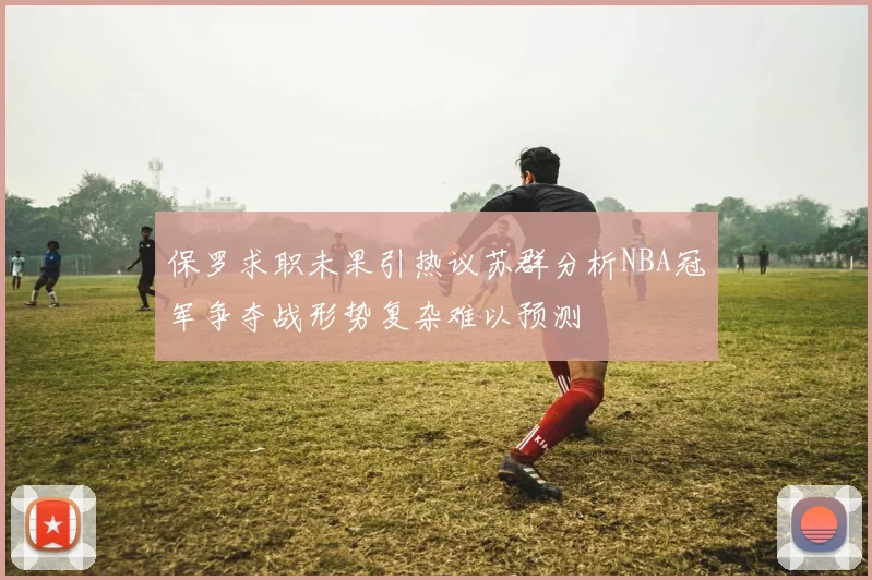 保罗求职未果引热议苏群分析NBA冠军争夺战形势复杂难以预测