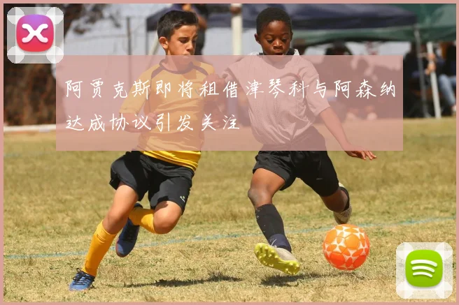 阿贾克斯即将租借津琴科与阿森纳达成协议引发关注