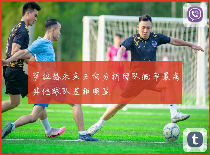 萨拉赫未来去向分析留队概率最高其他球队差距明显