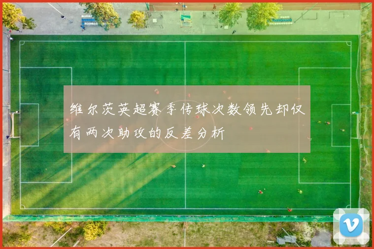 维尔茨英超赛季传球次数领先却仅有两次助攻的反差分析