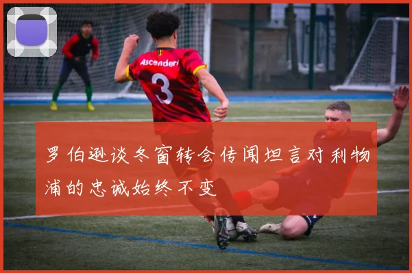 罗伯逊谈冬窗转会传闻坦言对利物浦的忠诚始终不变