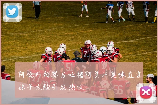 阿德巴约赛后吐槽阿贾汗臭味直言袜子太酸引发热议