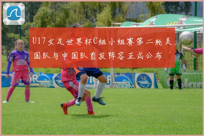 U17女足世界杯C组小组赛第二轮美国队与中国队首发阵容正式公布