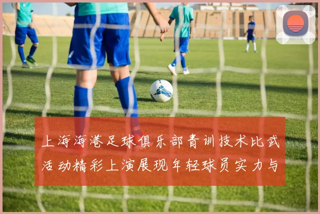 上海海港足球俱乐部青训技术比武活动精彩上演展现年轻球员实力与潜力