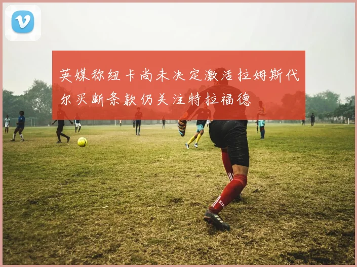 英媒称纽卡尚未决定激活拉姆斯代尔买断条款仍关注特拉福德