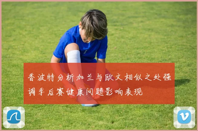 香波特分析加兰与欧文相似之处强调季后赛健康问题影响表现