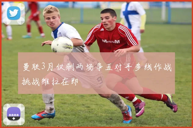 曼联3月仅剩两场争五对手多线作战挑战维拉在即
