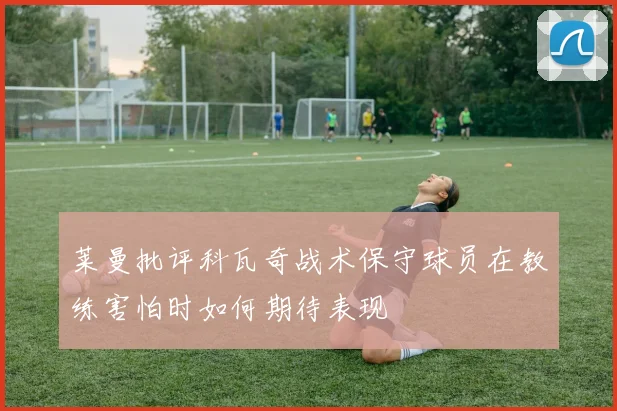 莱曼批评科瓦奇战术保守球员在教练害怕时如何期待表现
