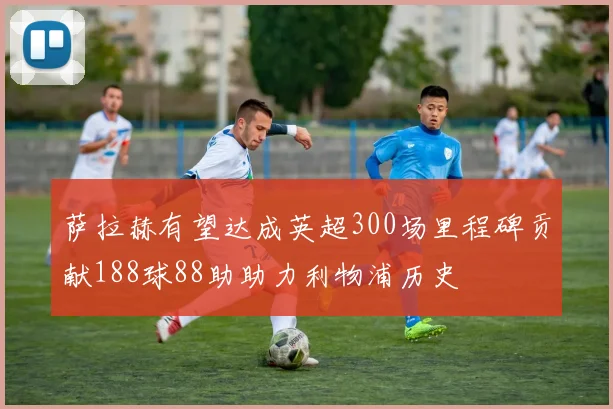 萨拉赫有望达成英超300场里程碑贡献188球88助助力利物浦历史